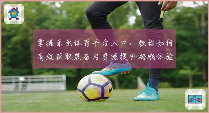 掌握乐竞体育平台入口，教你如何高效获取装备与资源提升游戏体验