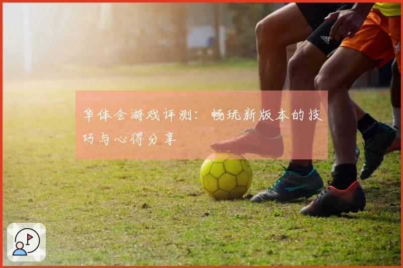 华体会游戏评测：畅玩新版本的技巧与心得分享