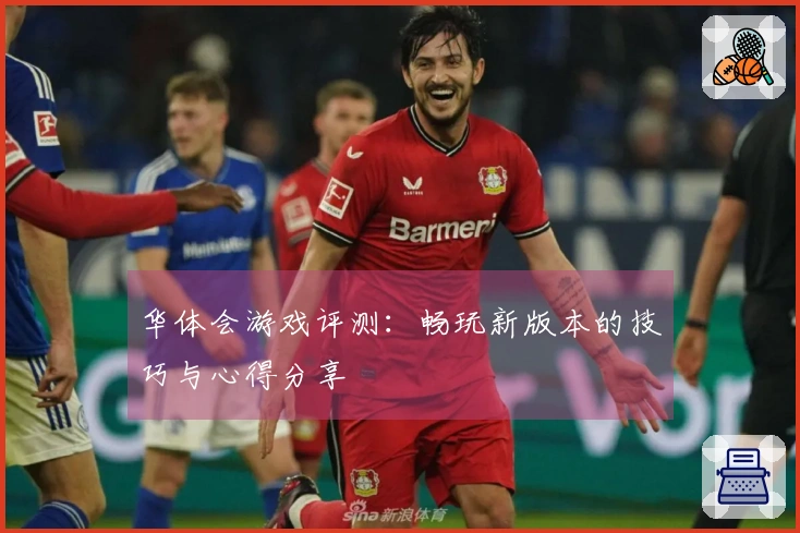 华体会游戏评测：畅玩新版本的技巧与心得分享